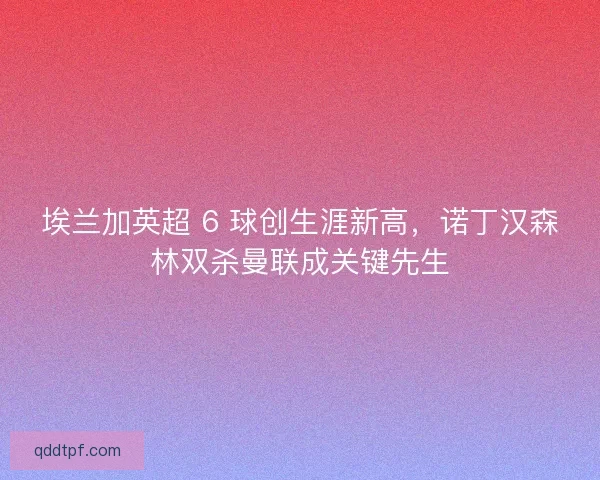 埃兰加英超 6 球创生涯新高，诺丁汉森林双杀曼联成关键先生