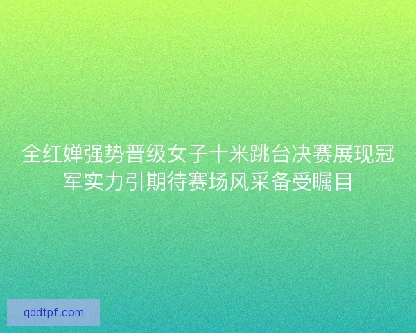 全红婵强势晋级女子十米跳台决赛展现冠军实力引期待赛场风采备受瞩目