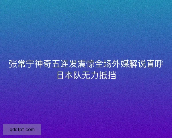 张常宁神奇五连发震惊全场外媒解说直呼日本队无力抵挡
