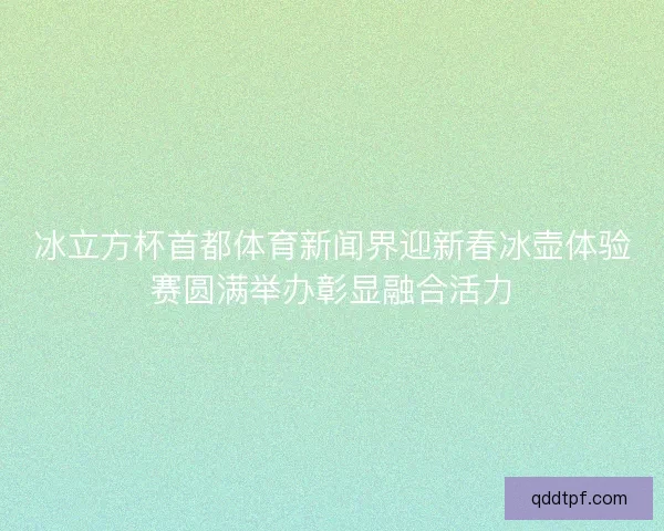 冰立方杯首都体育新闻界迎新春冰壶体验赛圆满举办彰显融合活力